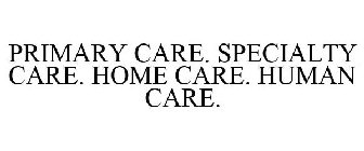 PRIMARY CARE. SPECIALTY CARE. HOME CARE. HUMAN CARE.