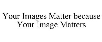 YOUR IMAGES MATTER BECAUSE YOUR IMAGE MATTERS