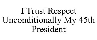 I TRUST RESPECT UNCONDITIONALLY MY 45TH PRESIDENT