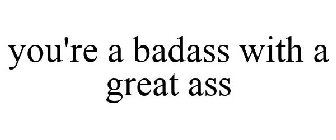 YOU'RE A BADASS WITH A GREAT ASS