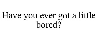 HAVE YOU EVER GOT A LITTLE BORED?