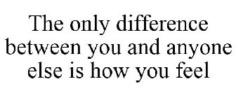 THE ONLY DIFFERENCE BETWEEN YOU AND ANYONE ELSE IS HOW YOU FEEL