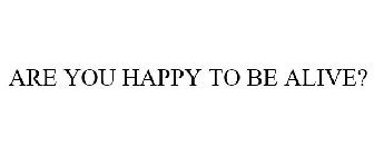 ARE YOU HAPPY TO BE ALIVE?