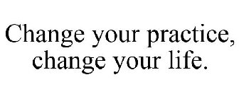 CHANGE YOUR PRACTICE, CHANGE YOUR LIFE