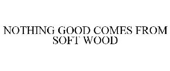 NOTHING GOOD COMES FROM SOFT WOOD