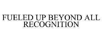 FUELED UP BEYOND ALL RECOGNITION