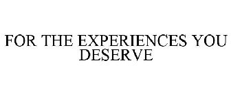 FOR THE EXPERIENCES YOU DESERVE