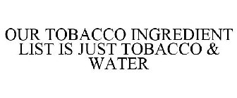 OUR TOBACCO INGREDIENT LIST IS JUST TOBACCO & WATER