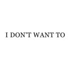 I DON'T WANT TO