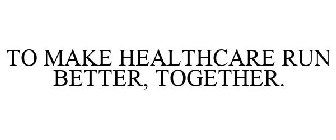 TO MAKE HEALTHCARE RUN BETTER, TOGETHER.