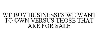 WE BUY BUSINESSES WE WANT TO OWN VERSUSTHOSE THAT ARE FOR SALE