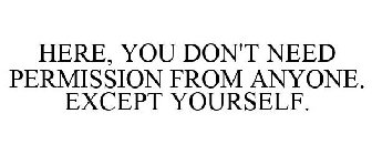 HERE, YOU DON'T NEED PERMISSION FROM ANYONE. EXCEPT YOURSELF.