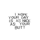 I HOPE YOUR DAY IS AS NICE AS YOUR BUTT