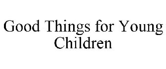 GOOD THINGS FOR YOUNG CHILDREN