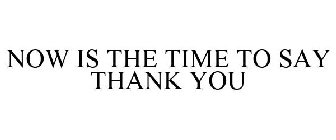 NOW IS THE TIME TO SAY THANK YOU