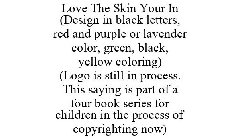 LOVE THE SKIN YOUR IN (DESIGN IN BLACK LETTERS, RED AND PURPLE OR LAVENDER COLOR, GREEN, BLACK, YELLOW COLORING) (LOGO IS STILL IN PROCESS. THIS SAYING IS PART OF A FOUR BOOK SERIES FOR CHILDREN IN TH