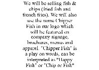 WE WILL BE SELLING FISH & CHIPS (FRIED FISH AND FRENCH FRIES). WE WILL ALSO USE THE NAME CHIPPER FISH IN OUR LOGO WHICH WILL BE FEATURED ON COMPANY SIGNAGE, BROCHURES, MENUS AND APPAREL. 