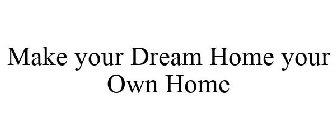 MAKE YOUR DREAM HOME YOUR OWN HOME