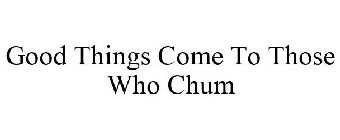 GOOD THINGS COME TO THOSE WHO CHUM