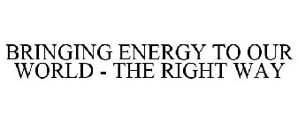 BRINGING ENERGY TO OUR WORLD - THE RIGHT WAY