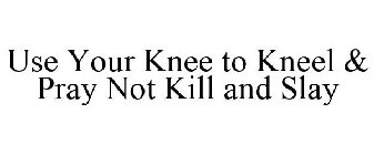 USE YOUR KNEE TO KNEEL & PRAY NOT KILL AND SLAY