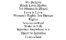 WE BELIEVE BLACK LIVES MATTER NO HUMAN IS ILLEGAL LOVE IS LOVE WOMEN'S RIGHTS ARE HUMAN RIGHTS SCIENCE IS REAL WATER IS LIFE INJUSTICE ANYWHERE IS A THREAT TO INJUSTICE EVERYWHERE