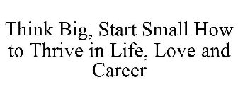 THINK BIG, START SMALL HOW TO THRIVE IN LIFE, LOVE AND CAREER