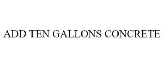 ADD TEN GALLONS CONCRETE