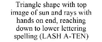 TRIANGLE SHAPE WITH TOP IMAGE OF SUN AND RAYS WITH HANDS ON END, REACHING DOWN TO LOWER LETTERING SPELLING (LASH A-TEN)