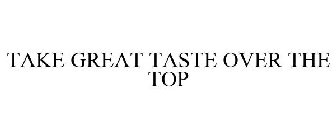 TAKE GREAT TASTE OVER THE TOP