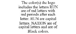 THE COLOR(S) THE LOGO INCLUDES THE LETTERS RUN ARE OF RED LETTERS WITH RED PERIODS AFTER EACH LETTER. RUN ARE CAPITAL LETTERS. NATION ARE OF CAPITAL LETTERS AND ARE OF BLACK COLORS.