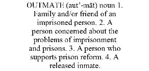 OUTMATE (AUT'-MAT) NOUN 1. FAMILY AND/OR FRIEND OF AN IMPRISONED PERSON. 2. A PERSON CONCERNED ABOUT THE PROBLEMS OF IMPRISONMENT AND PRISONS. 3. A PERSON WHO SUPPORTS PRISON REFORM. 4. A RELEASED INM