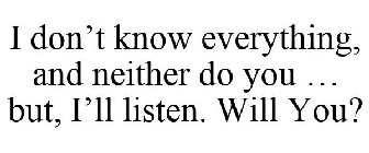 I DON'T KNOW EVERYTHING, AND NEITHER DO YOU ... BUT, I'LL LISTEN. WILL YOU?