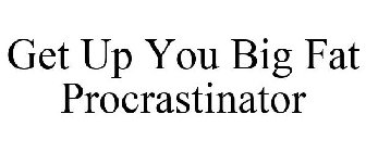 GET UP YOU BIG FAT PROCRASTINATOR