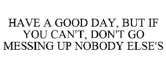 HAVE A GOOD DAY, BUT IF YOU CAN'T, DON'T GO MESSING UP NOBODY ELSE'S