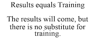 RESULTS EQUALS TRAINING THE RESULTS WILL COME, BUT THERE IS NO SUBSTITUTE FOR TRAINING.