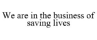 WE ARE IN THE BUSINESS OF SAVING LIVES