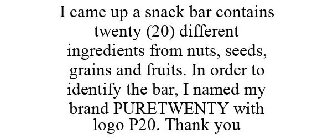 I CAME UP A SNACK BAR CONTAINS TWENTY (20) DIFFERENT INGREDIENTS FROM NUTS, SEEDS, GRAINS AND FRUITS. IN ORDER TO IDENTIFY THE BAR, I NAMED MY BRAND PURETWENTY WITH LOGO P20. THANK YOU