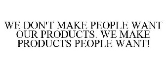WE DON'T MAKE PEOPLE WANT OUR PRODUCTS. WE MAKE PRODUCTS PEOPLE WANT!