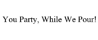 YOU PARTY, WHILE WE POUR!