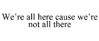 WE'RE ALL HERE CAUSE WE'RE NOT ALL THERE