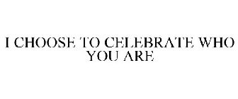 I CHOOSE TO CELEBRATE WHO YOU ARE