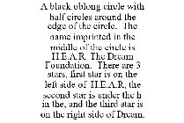 A BLACK OBLONG CIRCLE WITH HALF CIRCLES AROUND THE EDGE OF THE CIRCLE. THE NAME IMPRINTED IN THE MIDDLE OF THE CIRCLE IS H.E.A.R. THE DREAM FOUNDATION. THERE ARE 3 STARS, FIRST STAR IS ON THE LEFT SID