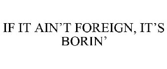 IF IT AIN'T FOREIGN, IT'S BORIN'