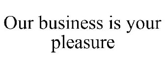 OUR BUSINESS IS YOUR PLEASURE