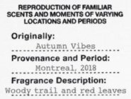 REPRODUCTION OF FAMILIAR SCENTS AND MOMENTS OF VARYING LOCATIONS AND PERIODS ORIGINALLY: AUTUMN VIBES PROVENANCE AND PERIOD: MONTREAL, 2018 FRAGRANCE DESCRIPTION: WOODY TRAIL AND RED LEAVES