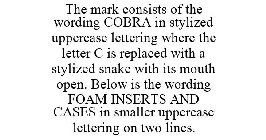 THE MARK CONSISTS OF THE WORDING COBRA IN STYLIZED UPPERCASE LETTERING WHERE THE LETTER C IS REPLACED WITH A STYLIZED SNAKE WITH ITS MOUTH OPEN. BELOW IS THE WORDING FOAM INSERTS AND CASES IN SMALLER 