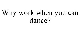 WHY WORK WHEN YOU CAN DANCE?