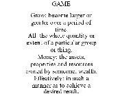 GAME GROW: BECOME LARGER OR GREATER OVER A PERIOD OF TIME. ALL: THE WHOLE QUANTITY OR EXTENT OF A PARTICULAR GROUP OR THING. MONEY: THE ASSETS, PROPERTIES AND RESOURCES OWNED BY SOMEONE; WEALTH. EFFEC