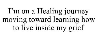 I'M ON A HEALING JOURNEY MOVING TOWARD LEARNING HOW TO LIVE INSIDE MY GRIEF